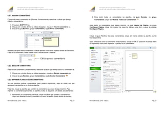 GOVERNO DO ESTADO DO ESPÍRITO SANTO
ESCOLA DE SERVIÇO PÚBLICO DO ESPÍRITO SANTO - ESESP
Microsoft EXCEL 2010 - Básico Pág. 67
6.3.1. INSERIR COMENTÁRIO
É possível inserir comentário de 3 formas. Primeiramente, selecione a célula que deseja
inserir o comentário e:
1. Pressione SHIFT+F2 ou
2. Clique com o botão direito na célula desejada e clique em Inserir comentário ou
3. Clique na guia Revisão, grupo Comentários, opção Novo Comentário.
Repare que após inserir comentário a célula aparece com canto superior direito de vermelho.
Para ver o comentário, basta passar com o mouse sobre a mesma.
6.3.2. EXCLUIR COMENTÁRIO
Para excluir comentário, primeiramente, selecione a célula que deseja excluir o comentário e:
1. Clique com o botão direito na célula desejada e clique em Excluir comentário ou
2. Clique na guia Revisão, grupo Comentários, opção Excluir Comentário .
6.3.3 IMPRIMIR PLANILHA COM COMENTÁRIO
Se sua planilha contiver comentários você poderá imprimi-los, seja no modo em que
aparecem na planilha ou no final da planilha.
Para isto, clique na planilha que contém os comentários que você deseja imprimir. Para
imprimir os comentários presentes na planilha, exiba-os seguindo um destes procedimentos:
1. Para exibir um comentário individual, clique na célula que contém o comentário e
clique em Mostrar/Ocultar Comentário no menu de atalho (botão direito do mouse).
GOVERNO DO ESTADO DO ESPÍRITO SANTO
ESCOLA DE SERVIÇO PÚBLICO DO ESPÍRITO SANTO - ESESP
Microsoft EXCEL 2010 - Básico Pág. 68
2. Para exibir todos os comentários na planilha, na guia Revisão, no grupo
Comentários, clique em Mostrar Todos os Comentários .
Após exibir os comentários que deseja imprimir, na guia Layout da Página, no grupo
Configurar Página, clique no iniciador de caixa de diálogo para abrir a caixa de diálogo
Configurar Página.
Clique na guia Planilha. Na caixa Comentários, clique em Como exibido na planilha ou No
final da planilha.
Após selecionar como o comentário será impresso, clique em OK. É possível visualizar antes
da impressão como será impressa a planilha e os comentários.
 