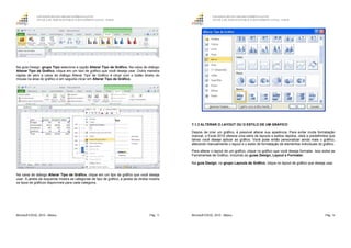 GOVERNO DO ESTADO DO ESPÍRITO SANTO
ESCOLA DE SERVIÇO PÚBLICO DO ESPÍRITO SANTO - ESESP
Microsoft EXCEL 2010 - Básico Pág. 75
Na guia Design, grupo Tipo selecione a opção Alterar Tipo de Gráfico. Na caixa de diálogo
Alterar Tipo de Gráfico, clique em um tipo de gráfico que você deseja usar. Outra maneira
rápida de abrir a caixa de diálogo Alterar Tipo de Gráfico é clicar com o botão direito do
mouse na área do gráfico e em seguida clicar em Alterar Tipo de Gráfico.
Na caixa de diálogo Alterar Tipo de Gráfico, clique em um tipo de gráfico que você deseja
usar. A janela da esquerda mostra as categorias de tipo de gráfico; a janela da direita mostra
os tipos de gráficos disponíveis para cada categoria.
GOVERNO DO ESTADO DO ESPÍRITO SANTO
ESCOLA DE SERVIÇO PÚBLICO DO ESPÍRITO SANTO - ESESP
Microsoft EXCEL 2010 - Básico Pág. 76
7.1.3 ALTERAR O LAYOUT OU O ESTILO DE UM GRÁFICO
Depois de criar um gráfico, é possível alterar sua aparência. Para evitar muita formatação
manual, o Excel 2010 oferece uma série de layouts e estilos rápidos, úteis e predefinidos que
talvez você deseje aplicar ao gráfico. Você pode então personalizar ainda mais o gráfico,
alterando manualmente o layout e o estilo de formatação de elementos individuais do gráfico.
Para alterar o layout de um gráfico, clique no gráfico que você deseja formatar. Isso exibe as
Ferramentas de Gráfico, incluindo as guias Design, Layout e Formatar.
Na guia Design, no grupo Layouts de Gráfico, clique no layout de gráfico que deseja usar.
 