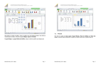 GOVERNO DO ESTADO DO ESPÍRITO SANTO
ESCOLA DE SERVIÇO PÚBLICO DO ESPÍRITO SANTO - ESESP
Microsoft EXCEL 2010 - Básico Pág. 77
Para alterar um estilo de gráfico, clique no gráfico que você deseja formatar. Isso exibe as
Ferramentas de Gráfico, incluindo as guias Design, Layout e Formatar.
Na guia Design, no grupo Estilos de Gráfico, clique no estilo de gráfico que deseja usar.
GOVERNO DO ESTADO DO ESPÍRITO SANTO
ESCOLA DE SERVIÇO PÚBLICO DO ESPÍRITO SANTO - ESESP
Microsoft EXCEL 2010 - Básico Pág. 78
7.2. TÍTULOS
Por meio da opção da Guia Layout, Grupo Rótulos, Titulo do Gráfico ou Titulo dos
Eixos, é possível editar diretamente no gráfico os quatro títulos que um gráfico pode ter.
 
