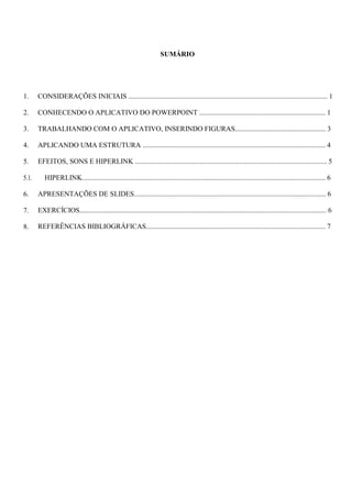 SUMÁRIO
1.
2.
3.
4.
5.
5.1.
6.
7.
8.
CONSIDERAÇÕES INICIAIS ................................................................................................................ 1
CONHECENDO O APLICATIVO DO POWERPOINT ....................................................................... 1
TRABALHANDO COM O APLICATIVO, INSERINDO FIGURAS................................................... 3
APLICANDO UMA ESTRUTURA ....................................................................................................... 4
EFEITOS, SONS E HIPERLINK ............................................................................................................ 5
HIPERLINK......................................................................................................................................... 6
APRESENTAÇÕES DE SLIDES............................................................................................................ 6
EXERCÍCIOS........................................................................................................................................... 6
REFERÊNCIAS BIBLIOGRÁFICAS..................................................................................................... 7
 
