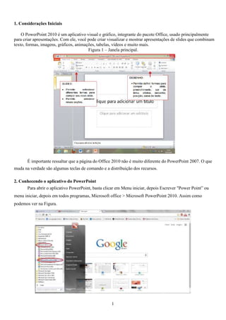 1. Considerações Iniciais
O PowerPoint 2010 é um aplicativo visual e gráfico, integrante do pacote Office, usado principalmente
para criar apresentações. Com ele, você pode criar visualizar e mostrar apresentações de slides que combinam
texto, formas, imagens, gráficos, animações, tabelas, vídeos e muito mais.
Figura 1 – Janela principal.
É importante ressaltar que a página do Office 2010 não é muito diferente do PowerPoint 2007. O que
muda na verdade são algumas teclas de comando e a distribuição dos recursos.
2. Conhecendo o aplicativo do PowerPoint
Para abrir o aplicativo PowerPoint, basta clicar em Menu iniciar, depois Escrever "Power Point” ou
menu iniciar, depois em todos programas, Microsoft office > Microsoft PowerPoint 2010. Assim como
podemos ver na Figura.
1
 