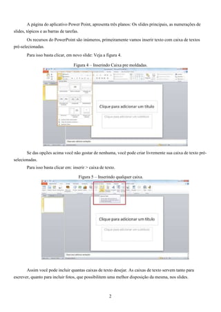 A página do aplicativo Power Point, apresenta três planos: Os slides principais, as numerações de
slides, tópicos e as barras de tarefas.
Os recursos do PowerPoint são inúmeros, primeiramente vamos inserir texto com caixa de textos
pré-selecionadas.
Para isso basta clicar, em novo slide: Veja a figura 4.
Figura 4 – Inserindo Caixa pre moldadas.
Se das opções acima você não gostar de nenhuma, você pode criar livremente sua caixa de texto pré-
selecionadas.
Para isso basta clicar em: inserir > caixa de texto.
Figura 5 – Inserindo qualquer caixa.
Assim você pode incluir quantas caixas de texto desejar. As caixas de texto servem tanto para
escrever, quanto para incluir fotos, que possibilitem uma melhor disposição da mesma, nos slides.
2
 