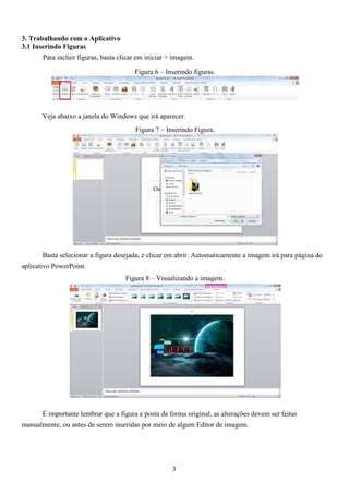 3. Trabalhando com o Aplicativo
3.1 Inserindo Figuras
Para incluir figuras, basta clicar em iniciar > imagem.
Figura 6 – Inserindo figuras.
Veja abaixo a janela do Windows que irá aparecer.
Figura 7 – Inserindo Figura.
Basta selecionar a figura desejada, e clicar em abrir. Automaticamente a imagem irá para página do
aplicativo PowerPoint.
Figura 8 – Visualizando a imagem.
É importante lembrar que a figura e posta da forma original, as alterações devem ser feitas
manualmente, ou antes de serem inseridas por meio de algum Editor de imagem.
3
 