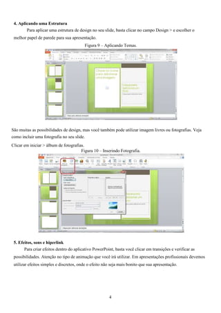 4. Aplicando uma Estrutura
Para aplicar uma estrutura de design no seu slide, basta clicar no campo Design > e escolher o
melhor papel de parede para sua apresentação.
Figura 9 – Aplicando Temas.
São muitas as possibilidades de design, mas você também pode utilizar imagem livres ou fotografias. Veja
como incluir uma fotografia no seu slide.
Clicar em iniciar > álbum de fotografias.
Figura 10 – Inserindo Fotografia.
5. Efeitos, sons e hiperlink
Para criar efeitos dentro do aplicativo PowerPoint, basta você clicar em transições e verificar as
possibilidades. Atenção no tipo de animação que você irá utilizar. Em apresentações profissionais devemos
utilizar efeitos simples e discretos, onde o efeito não seja mais bonito que sua apresentação.
4
 