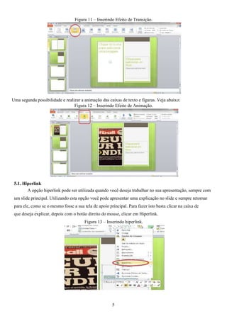 Figura 11 – Inserindo Efeito de Transição.
Uma segunda possibilidade e realizar a animação das caixas de texto e figuras. Veja abaixo:
Figura 12 – Inserindo Efeito de Animação.
5.1. Hiperlink
A opção hiperlink pode ser utilizada quando você deseja trabalhar no sua apresentação, sempre com
um slide principal. Utilizando esta opção você pode apresentar uma explicação no slide e sempre retornar
para ele, como se o mesmo fosse a sua tela de apoio principal. Para fazer isto basta clicar na caixa de
que deseja explicar, depois com o botão direito do mouse, clicar em Hiperlink.
Figura 13 – Inserindo hiperlink.
5
 