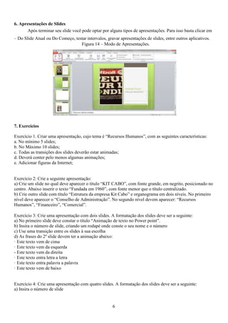 6. Apresentações de Slides
Após terminar seu slide você pode optar por alguns tipos de apresentações. Para isso basta clicar em
– Do Slide Atual ou Do Começo, testar intervalos, gravar apresentações de slides, entre outros aplicativos.
Figura 14 – Modo de Apresentações.
7. Exercícios
Exercício 1. Criar uma apresentação, cujo tema é “Recursos Humanos”, com as seguintes características:
a. No mínimo 5 slides;
b. No Máximo 10 slides;
c. Todas as transições dos slides deverão estar animadas;
d. Deverá conter pelo menos algumas animações;
e. Adicionar figuras da Internet;
Exercício 2: Crie a seguinte apresentação:
a) Crie um slide no qual deve aparecer o título “KIT CABO”, com fonte grande, em negrito, posicionado no
centro. Abaixo inserir o texto “Fundada em 1960”, com fonte menor que o título centralizado.
b) Crie outro slide com título “Estrutura da empresa Kit Cabo” e organograma em dois níveis. No primeiro
nível deve aparecer o “Conselho de Administração”. No segundo nível devem aparecer: “Recursos
Humanos”, “Financeiro”, “Comercial”.
Exercício 3: Crie uma apresentação com dois slides. A formatação dos slides deve ser a seguinte:
a) No primeiro slide deve constar o título “Animação de texto no Power point”.
b) Insira o número de slide, criando um rodapé onde conste o seu nome e o número
c) Use uma transição entre os slides à sua escolha
d) As frases do 2º slide devem ter a animação abaixo:
· Este texto vem de cima
· Este texto vem da esquerda
- Este texto vem da direita
· Este texto entra letra a letra
· Este texto entra palavra a palavra
· Este texto vem de baixo
Exercício 4: Crie uma apresentação com quatro slides. A formatação dos slides deve ser a seguinte:
a) Insira o número de slide
6
 