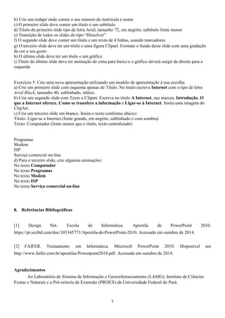 b) Crie um rodapé onde conste o seu número de matrícula e nome
c) O primeiro slide deve conter um título e um subtítulo
d) Título do primeiro slide tipo de letra Arial, tamanho 72, em negrito; subtítulo fonte menor
e) Transição de todos os slides do tipo “Dissolver”
f) O segundo slide deve conter um título e um texto de 4 linhas, usando marcadores
g) O terceiro slide deve ter um título e uma figura Clipart. Formate o fundo deste slide com uma gradação
de cor a seu gosto
h) O último slide deve ter um título e um gráfico
i) Título do último slide deve ter animação de cima para baixo e o gráfico deverá surgir da direita para a
esquerda
Exercício 5: Crie uma nova apresentação utilizando um modelo de apresentação à sua escolha.
a) Crie um primeiro slide com esquema apenas de Título. No título escreva Internet com o tipo de letra
Arial Black, tamanho 40, sublinhado, itálico.
b) Crie um segundo slide com Texto e Clipart. Escreva no título A Internet, nas marcas, Introdução, O
que a Internet oferece, Como se transfere a informação e Ligar-se à Internet. Insira uma imagem do
ClipArt.
c) Crie um terceiro slide em branco. Insira o texto conforme abaixo:
Título: Ligar-se a Internet (fonte grande, em negrito, sublinhado e com sombra)
Texto: Computador (fonte menor que o título, texto centralizado)
Programas
Modem
ISP
Serviço comercial on-line
d) Para o terceiro slide, crie ulgumas animações:
No texto Computador
No texto Programas
No texto Modem
No texto ISP
No texto Serviço comercial on-line
8. Referências Bibliográficas
[1] Design Net. Escola de Informática. Apostila de PowerPoint 2010.
https://pt.scribd.com/doc/103345771/Apostila-de-PowerPoint-2010. Acessado em outubro de 2014.
[2] FAIFER. Treinamento em Informática. Microsoft PowerPoint 2010. Disponível em
http://www.faifer.com.br/apostilas/Powerpoint2010.pdf. Acessado em outubro de 2014.
Agradecimentos
Ao Laboratório de Sistema de Informação e Georreferenciamento (LASIG), Instituto de Ciências
Exatas e Naturais e a Pró-reitoria de Extensão (PROEX) da Universidade Federal do Pará.
7
 