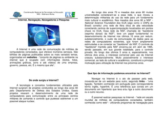 Internet, Navegação, Navegadores e Pesquisa
A Internet é uma rede de comunicação de milhões de
computadores conectados, que oferece inúmeros serviços. São
bilhões de páginas publicadas sobre os mais variados temas,
organizadas em websites - “conjunto de páginas ou ambiente na
internet que é ocupado com informações (textos, fotos,
animações gráficas, sons e até vídeos) de uma empresa,
governo, pessoa, etc. É o mesmo que site”.
De onde surgiu a Internet?
A tecnologia e conceitos fundamentais utilizados pela
Internet surgiram de projetos conduzidos ao longo dos anos 60
pelo Departamento de Defesa dos Estados Unidos. Esses
projetos visavam o desenvolvimento de uma rede de
computadores para comunicação entre os principais centros
militares de comando e controle que pudesse sobreviver a um
possível ataque nuclear.
Ao longo dos anos 70 e meados dos anos 80 muitas
universidades conectaram-se a essa rede, o que moveu a
determinação militarista do uso da rede para um fundamento
mais cultural e acadêmico. Nos meados dos anos 80 a NSF -
National Science Foundation dos EUA (algo como o CNPq do
Brasil) constitui uma rede de fibra ótica de alta velocidade
conectando centros de supercomputação localizados em pontos
chave no EUA. Essa rede da NSF, chamada de "backbone
(espinha dorsal) da NSF", teve um papel fundamental no
desenvolvimento da Internet nos últimos 10 anos por reduzir,
substancialmente, o custo da comunicação de dados para as
redes de computadores existentes, que foram amplamente
estimuladas a se conectar ao "backbone" da NSF. O controle da
"backbone" mantido pela NSF encerrou-se em abril de 1995,
sendo passado, em sua grande totalidade, para o controle
privado. Ao longo dos últimos 5 anos e, especialmente, nos
últimos dois anos, o interesse comercial pelo uso da Internet
cresceu substancialmente. Muito possivelmente o interesse
comercial, ao lado do cultural e acadêmico, constituirá a principal
motivação para utilização da Internet nos próximos anos.
Que tipo de informação podemos encontrar na Internet?
Navegar na Internet é o ato de passear pela web,
movendo-se de um website para outro, seguindo links - “uma
ligação. Também conhecido em português pelo correspondente
termo inglês, hyperlink. É uma referência que consta em um
documento em hipertexto que leva e/ou liga a outro documento
ou a outro recurso.
É possível realizar pesquisas na Internet - “rede em escala
mundial de milhões de computadores conectados, também
conhecida como web” - utilizando programas de navegação para
 
