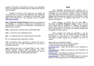 localizar informações e ferramentas de busca, que possibilitam
refinar os resultados encontrados sobre um determinado assunto.
Vamos navegar?
Navegar na Internet é como andar por uma cidade. Os
nomes das ruas e os números das residências das cidades são
organizados para facilitar a localização dos endereços. Cada
página (site) também tem o seu endereço. Veja um exemplo:
http://www.mec.gov.br
http:// (HyperText Transfer Protocol) Protocolo de transferência
de Hipertexto, é o protocolo utilizado para transferências de
páginas Web. É o protocolo de identificação e transferência de
documentos na Internet;
www – significa que o endereço está na World Wide Web;
mec – é o domínio (nome registrado do site;
gov – é o código para sites de instituições governamentais;
br – é o código para sites registrados no Brasil.
OBS: Os Estados Unidos organizaram a internet. Por isso é o
único país que não usa sigla identificadora em seus sites e
endereços eletrônicos.
www: Significa que esta é uma página Web ou seja, aqui é
possível visualizar imagens, textos formatados, ouvir sons,
músicas, participar de aplicações desenvolvidas em Java ou
outro script. Resumindo, é a parte gráfica da Internet
Dicas
Uma habilidade fundamental para trabalhar com o
computador é a de ler a tela com atenção – prestar atenção nas
mensagens que nela aparecem quando se clica em alguma
coisa; estar atento aos menus e submenus; verificar o endereço
digitado antes de pressionar o botão IR ou ATUALIZAR ou a tecla
ENTER, pois um erro de digitação pode levá-lo a um site
diferente do desejado.
Cada endereço na internet tem um único URL –
Abreviação de Uniform Resource Locator. Trata-se de uma
forma padronizada de especificar o endereço de qualquer
recurso, site ou arquivo existente em um servidor da WWW. Os
URLs correspondem a um número que identifica determinado
computador em toda a internet.
URLs começam com letras que identificam o tipo de
endereço, como “http”, “ftp”, etc. Essas letras são seguidas por
dois pontos (:) e duas barras (//). Em seguida, o nome do
computador é listado, seguido de um diretório e do nome do
arquivo.
Agora observe os endereços a seguir.
• O que tem em comum com o endereço do MEC?
• O que eles diferem do endereço do MEC?
www.cade.com.br – Cadê, site comercial (.com) localizado no
Brasil (.br).
www.google.com – Google, site comercial (.com) localizado nos
Estados Unidos.
www.linux.org – site dedicado ao sistema operacional Linux, de
uma organização não-governamental (.org).
www.ufcg.edu.br – Portal da Universidade Federal de Campina
Grande. O (.edu) designa que é uma instituição educacional.
 