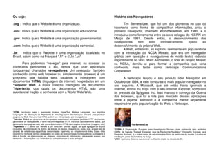 Ou seja:
.org : Indica que o Website é uma organização.
.edu: Indica que o Website é uma organização educacional
.gov: Indica que o Website é uma organização governamental.
.com: Indica que o Website é uma organização comercial.
.br: Indica que o Website é uma organização localizada no
Brasil, assim como na França é ".fr" e EUA ".us"
Para podermos “navegar” pela internet, ou acessar os
conteúdos pertinentes a ela, temos que usar aplicativos
(programas) chamados navegadores. Um navegador (também
conhecido como web browser ou simplesmente browser) é um
programa que habilita seus usuários a interagirem com
documentos *HTML (linguagem de internet) hospedados em um
*servidor Web. A maior coleção interligada de documentos
*hipertexto, dos quais os documentos HTML são uma
substancial fração, é conhecida com a World Wide Web.
*HTML (acrônimo para a expressão inglesa HyperText Markup Language, que significa
Linguagem de Marcação de Hipertexto) é uma linguagem de marcação utilizada para produzir
páginas na Web. Documentos HTML podem ser interpretados por navegadores.
*Servidor Web é um programa de computador responsável por aceitar pedidos HTTP de clientes,
geralmente os navegadores, e servi-los com respostas HTTP, incluindo opcionalmente dados, que
geralmente são páginas web, tais como documentos HTML com objetos embutidos (imagens, etc.)
*Hipertexto é o termo que remete a um texto em formato digital, ao qual agregam-se outros
conjuntos de informação na forma de blocos de textos, imagens ou sons, cujo acesso se dá
através de referências específicas denominadas hiperlinks, ou simplesmente links. Esses links
ocorrem na forma de termos destacados no corpo de texto principal, ícones gráficos ou imagens e
têm a função de interconectar os diversos conjuntos de informação, oferecendo acesso sob
demanda a informações que estendem ou complementam o texto principal.
História dos Navegadores
Tim Berners-Lee, que foi um dos pioneiros no uso do
hipertexto como forma de compatilhar informações, criou o
primeiro navegador, chamado WorldWideWeb, em 1990, e o
introduziu como ferramenta entre os seus colegas do *CERN em
Março de 1991. Desde então, o desenvolvimento dos
navegadores tem sido intrinsecamente ligado ao
desenvolvimento da própria Web.
A Web, entretanto, só explodiu realmente em popularidade
com a introdução do NCSA Mosaic, que era um navegador
gráfico (em oposição a navegadores de modo texto) rodando
originalmente no Unix. Marc Andreesen, o líder do projeto Mosaic
na NCSA, demitiu-se para formar a companhia que seria
conhecida mais tarde como Netscape Communications
Corporation.
A Netscape lançou o seu produto líder Navigator em
Outubro de 1994, e este tornou-se o mais popular navegador no
ano seguinte. A Microsoft, que até então havia ignorado a
Internet, entrou na briga com o seu Internet Explorer, comprado
às pressas da Splyglass Inc. Isso marcou o começo da Guerra
dos browsers, que foi a luta pelo mercado dessas aplicações
entre a gigante Microsoft e a companhia menor largamente
responsável pela popularização da Web, a Netscape.
Tim Berners-Lee
*CERN: A Organização Europeia para Investigação Nuclear, mais conhecida pelo acrônimo
CERN, do francês "Conseil Européen pour la Recherche Nucléaire" (Conselho Europeu para
Pesquisa Nuclear), é o maior centro de estudos sobre física de partículas do mundo. Localiza-se
em Meyrin, perto de Genebra, na Suíça.
*UNIX – primeiro Sistema operacional multitarefa criado na década de 60.
 