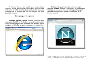 A Netscape liberou o seu produto como código aberto,
criando o Mozilla. A companhia acabou sendo comprada pela
AOL no fim de 1998. O Mozilla, desde então, evoluiu para uma
poderosa suíte de produtos Web com uma pequena mas firme
parcela do mercado.
Conheça alguns Navegadores
Windows Internet Explorer, também conhecido pelas
abreviações IE, MSIE ou WinIE, é um navegador de internet de
licença proprietária produzido inicialmente pela Microsoft em 23
de agosto de 1995. É o navegador mais usado nos dias de hoje.
Netscape Navigator (conhecido anteriormente por
Netscape *Browser, Netscape Communicator ou simplesmente
Netscape) foi um browser para internet feito pela Netscape. O
Netscape Navigator possui todas as características de um
browser moderno.
*Browser - Navegador, também conhecido como Web browser ou simplesmente browser, termos
em inglês, é um programa que habilita seus usuários a interagirem com documentos virtuais.
 