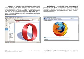 Opera é um navegador Web desenvolvido pela empresa
Opera Software. O Opera trabalha com tarefas comuns
relacionados a Internet, como a exibição de web sites, enviar e
receber mensagens de correio eletrônico, a gestão de contactos,
bate-papo on-line, download de arquivos, *BitTorrent, etc. O
Opera é oferecido gratuitamente, para os computadores pessoais
e telefones celulares.
*BitTorrent é um protocolo de processamento rápido que permite ao utilizador fazer download
(descarga) de arquivos indexados em websites.
Mozilla Firefox é um navegador livre e *multi-plataforma
desenvolvido pela Mozilla Foundation (em português: Fundação
Mozilla) com ajuda de centenas de colaboradores. A intenção da
fundação é desenvolver um navegador leve, seguro, intuitivo e
altamente extensível.
*Diz-se multiplataforma um programa ou sistema que roda em mais de uma plataforma (Ex:
Windows, Linux, etc.), como o Mozilla Firefox, ou que roda programas ou sistemas de mais de
uma plataforma.
 