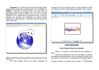 Iceweasel é um browser para a Internet de código aberto
exclusivamente destinado às distribuições Linux baseadas no
*Debian. É idêntico ao Mozilla Firefox, que não pode ser
distribuido juntamente com o Debian por ter a marca e o ícone
patenteados pela Fundação Mozilla, uma vez que o conteúdo
distribuído com o Debian deve ser totalmente livre. O nome foi
proposto por oposição ao significado da palavra Firefox
(literalmente, "raposa de fogo”). "Iceweasel" significa literalmente
"doninha de gelo".
*Debian é simultaneamente o nome de uma distribuição não comercial livre (gratuita e de código
fonte aberto) de GNU/Linux (amplamente utilizada) e de um grupo de voluntários que o mantêm à
volta do mundo.
No Paraná Digital, temos uma versão Iceweasel de
navegador com uma interface gráfica um pouco diferente, porém
com todas as funções originais desse navegador. Veja a imagem:
O SEU NAVEGADOR
Os principais botões de navegação
Abaixo, as funções de cada botão de seu navegador no
PRD.
Na barra de endereços é que você irá digitar o endereço
das páginas que deseja visitar. Para que a página carregue, você
deve apertar a tecla “Enter” do teclado após terminar de digitar o
endereço desejado, ou apenas clicar no botão “ir” localizado
 