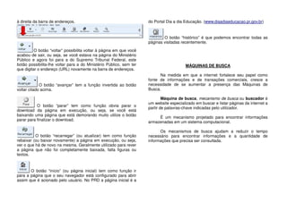 à direita da barra de endereços.
O botão “voltar” possibilita voltar à página em que você
acabou de sair, ou seja, se você estava na página do Ministério
Público e agora foi para a do Supremo Tribunal Federal, este
botão possibilita-lhe voltar para a do Ministério Público, sem ter
que digitar o endereço (URL) novamente na barra de endereços.
O botão “avançar” tem a função invertida ao botão
voltar citado acima.
O botão “parar” tem como função obvia parar o
download da página em execução, ou seja, se você está
baixando uma página que está demorando muito utilize o botão
parar para finalizar o download.
O botão “recarregar” (ou atualizar) tem como função
rebaixar (ou baixar novamente) a página em execução, ou seja,
ver o que há de novo na mesma. Geralmente utilizado para rever
a página que não foi completamente baixada, falta figuras ou
textos.
O botão “início” (ou página inicial) tem como função ir
para a página que o seu navegador está configurado para abrir
assim que é acionado pelo usuário. No PRD a página inicial é a
do Portal Dia a dia Educação. (www.diaadiaeducacao.pr.gov.br)
O botão “histórico” é que podemos encontrar todas as
páginas visitadas recentemente.
MÁQUINAS DE BUSCA
Na medida em que a internet fortalece seu papel como
fonte de informações e de transações comerciais, cresce a
necessidade de se aumentar a presença das Máquinas de
Busca.
Máquina de busca, mecanismo de busca ou buscador é
um website especializado em buscar e listar páginas da internet a
partir de palavras-chave indicadas pelo utilizador.
É um mecanismo projetado para encontrar informações
armazenadas em um sistema computacional.
Os mecanismos de busca ajudam a reduzir o tempo
necessário para encontrar informações e a quantidade de
informações que precisa ser consultada.
 