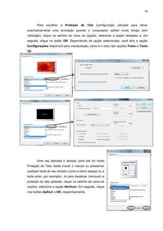 16
Para escolher a Proteção de Tela (configuração utilizada para ativar
automaticamente uma animação quando o computador estiver muito tempo sem
utilização), clique na setinha da caixa de opções, selecione a opção desejada e, em
seguida, clique no botão OK. Dependendo da opção selecionada, você terá a opção
Configurações disponível para manipulação, como é o caso das opções Fotos e Texto
3D.
Uma vez aplicada e ativada, para sair do modo
Proteção de Tela, basta mover o mouse ou pressionar
qualquer tecla de seu teclado (como a barra espaço ou a
tecla enter, por exemplo). Já para desativar (remover) a
proteção de tela aplicada, clique na setinha da caixa de
opções, selecione a opção Nenhum. Em seguida, clique
nos botões Aplicar e OK, respectivamente.
c
 