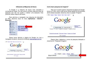 Utilizando as Máquinas de Busca
O Google é a máquina de busca mais estudada e
conhecida por todas. Por isso vamos conhecer algumas dicas de
pesquisa que vão nos ajudar a realizar uma pesquisa mais
eficiente nessa máquina de busca.
Para abrirmos o navegador nas máquinas do laboratório
do PRD, devemos clicar no menu Aplicativos / Internet /
Buscador.
Dessa forma abrimos a página do Google (ou com o
navegador já aberto, através do endereço www.google.com.br)
Como fazer pesquisa de imagens?
Veja que na parte superior esquerda da página do Google,
temos um menu (azul) onde temos várias opções de ferramentas
dentro desse buscador. Devemos clicar na opção “Imagens”.
Depois disso, digitamos o nome da pesquisa desejada e
clicamos em “Pesquisar Imagens”.
 