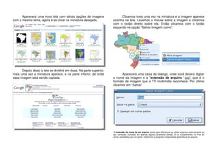 Aparecerá uma nova tela com várias opções de imagens
com o mesmo tema, agora é só clicar na miniatura desejada.
Depois disso a tela se dividirá em duas. Na parte superior,
mais uma vez a miniatura aparece, e na parte inferior, de onde
essa imagem está sendo copiada.
Clicamos mais uma vez na miniatura e a imagem aparece
sozinha na tela. Levamos o mouse sobre a imagem e clicamos
com o botão direito sobre ela. Então clicamos com o botão
esquerdo na opção “Salvar imagem como”.
Aparecerá uma caixa de diálogo, onde você deverá digitar
o nome da imagem e a *extensão de arquivo “.jpg”, que é o
formato de imagem que a TV multimídia reconhece. Por último
clicamos em “Salvar”
*A extensão do nome de um arquivo existe para diferenciar os vários arquivos externamente ao
seu conteúdo. Consiste em apenas alguns caracteres (letras) (3 ou 4,atualmente) no final do
nome, precedidos por um ponto. Determina o programa responsável pela leitura do arquivo.
 