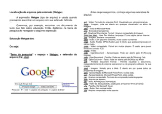Localização de arquivos pela extensão (filetype)
A expressão filetype (tipo de arquivo) é usada quando
precisamos encontrar um arquivo com sua extensão definida.
Queremos, por exemplo, encontrar um documento de
texto que fale sobre educação. Então digitamos na barra de
pesquisa do navegador a seguinte expressão:
Educação filetype:doc
Ou seja:
“Tema da pesquisa” + espaço + filetype: + extensão do
arquivo (Ex: .doc)
Antes de prosseguirmos, conheça algumas extensões de
arquivo:
.avi - Vídeo. Formato dos arquivos DivX. Visualizado por vários programas.
.bmp - Imagem, pode ser aberto em qualquer visualizador ou editor de
imagens
.doc - Texto do Microsoft Word.
.exe - Executável (programa).
.gif - Graphical Interchange Format - Arquivo compactado de imagem.
.html (ou .htm) - Hiper Text Markup Language. É uma página para a Internet.
.jpg - Imagem. Bastante compactado.
.mid - Áudio. Com pequeno tamanho, muito usado na Internet.
.mp3 - Áudio. Padrão MPEG Audio Layer 3 (AC3), que aceita compressão em
vários níveis.
.mpg - Vídeo compactado. Vísível em muitos players. É usado para gravar
filmes em formato VCD.
.mpeg - Vídeo.
.odp - OpenDocument - Apresentação. Pode ser aberto pelo BrOffice.org
Impress
.ods - OpenDocument - Planilha. Pode ser aberto pelo BrOffice.org Calc
.odt - OpenDocument - Texto. Pode ser aberto pelo BrOffice.org Writer
.pdf - Portable Document Format - Permite visualizar o documento,
independentemente do sistema operacional ou do programa utilizado na sua
criação.
.png - Imagem. Voltado para a Web. É aberto em por quase todos os
programas de imagens.
.pps - Apresentação do Microsoft PowerPoint, na tela toda.
.ppt - Apresentação do Microsoft PowerPoint, slide a slide.
.rar - Arquivo compactado. Formato de compressão bastante popular
.sys - Arquivo de sistema.
.txt - Texto. Admite pouca formatação.
.vob - Vídeo de alta qualidade, usado para armazenar filmes em DVD.
.xls - Planilha. Do Microsoft Excel.
.wav - Áudio. Sem compactação.
.zip - Arquivo compactado muito popular.
 