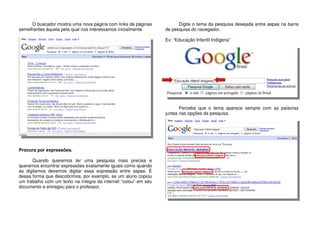 O buscador mostra uma nova página com links de páginas
semelhantes àquela pela qual nos interessamos inicialmente.
Procura por expressões.
Quando queremos ter uma pesquisa mais precisa e
queremos encontrar expressões exatamente iguais como quando
as digitamos devemos digitar essa expressão entre aspas. É
dessa forma que descobrimos, por exemplo, se um aluno copiou
um trabalho com um texto na íntegra da internet “colou” em seu
documento e entregou para o professor.
Digite o tema da pesquisa desejada entre aspas na barra
de pesquisa do navegador.
Ex: “Educação Infantil Indígena”
Perceba que o tema aparece sempre com as palavras
juntas nas opções de pesquisa.
 