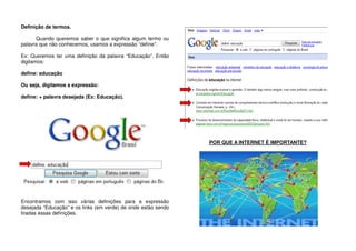 Definição de termos.
Quando queremos saber o que significa algum termo ou
palavra que não conhecemos, usamos a expressão “define”.
Ex: Queremos ter uma definição da palavra “Educação”. Então
digitamos:
define: educação
Ou seja, digitamos a expressão:
define: + palavra desejada (Ex: Educação).
Encontramos com isso várias definições para a expressão
desejada “Educação” e os links (em verde) de onde estão sendo
tiradas essas definições.
POR QUE A INTERNET É IMPORTANTE?
 