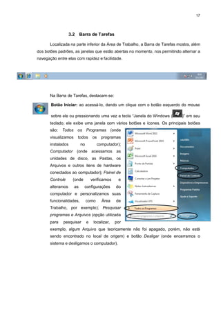 17
3.2 Barra de Tarefas
Localizada na parte inferior da Área de Trabalho, a Barra de Tarefas mostra, além
dos botões padrões, as janelas que estão abertas no momento, nos permitindo alternar a
navegação entre elas com rapidez e facilidade.
Na Barra de Tarefas, destacam-se:
Botão Iniciar: ao acessá-lo, dando um clique com o botão esquerdo do mouse
sobre ele ou pressionando uma vez a tecla “Janela do Windows ( )” em seu
teclado, ele exibe uma janela com vários botões e ícones. Os principais botões
são: Todos os Programas (onde
visualizamos todos os programas
instalados no computador);
Computador (onde acessamos as
unidades de disco, as Pastas, os
Arquivos e outros itens de hardware
conectados ao computador); Painel de
Controle (onde verificamos e
alteramos as configurações do
computador e personalizamos suas
funcionalidades, como Área de
Trabalho, por exemplo); Pesquisar
programas e Arquivos (opção utilizada
para pesquisar e localizar, por
exemplo, algum Arquivo que teoricamente não foi apagado, porém, não está
sendo encontrado no local de origem) e botão Desligar (onde encerramos o
sistema e desligamos o computador).
 