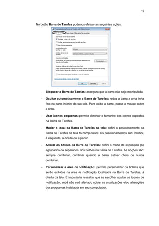 19
No botão Barra de Tarefas podemos efetuar as seguintes ações:
 Bloquear a Barra de Tarefas: assegura que a barra não seja manipulada.
 Ocultar automaticamente a Barra de Tarefas: reduz a barra a uma linha
fina na parte inferior da sua tela. Para exibir a barra, passe o mouse sobre
a linha.
 Usar ícones pequenos: permite diminuir o tamanho dos ícones expostos
na Barra de Tarefas.
 Mudar o local da Barra de Tarefas na tela: defini o posicionamento da
Barra de Tarefas na tela do computador. Os posicionamentos são: inferior,
à esquerda, à direita ou superior.
 Alterar os botões da Barra de Tarefas: defini o modo de exposição (se
agrupados ou separados) dos botões na Barra de Tarefas. As opções são:
sempre combinar, combinar quando a barra estiver cheia ou nunca
combinar.
 Personalizar a área de notificação: permite personalizar os botões que
serão exibidos na área de notificação localizada na Barra de Tarefas, à
direita da tela. É importante ressaltar que se escolher ocultar os ícones de
notificação, você não será alertado sobre as atualizações e/ou alterações
dos programas instalados em seu computador.
 
