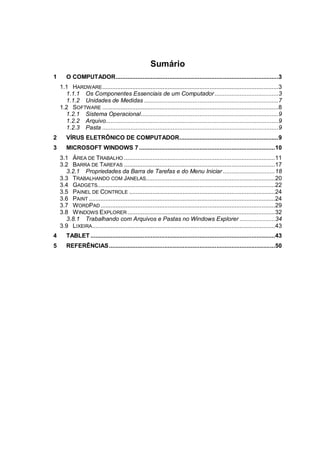 Sumário
1 O COMPUTADOR.................................................................................................3
1.1 HARDWARE.........................................................................................................3
1.1.1 Os Componentes Essenciais de um Computador......................................3
1.1.2 Unidades de Medidas ................................................................................7
1.2 SOFTWARE .........................................................................................................8
1.2.1 Sistema Operacional..................................................................................9
1.2.2 Arquivo.......................................................................................................9
1.2.3 Pasta .........................................................................................................9
2 VÍRUS ELETRÔNICO DE COMPUTADOR...........................................................9
3 MICROSOFT WINDOWS 7 .................................................................................10
3.1 ÁREA DE TRABALHO ..........................................................................................11
3.2 BARRA DE TAREFAS ..........................................................................................17
3.2.1 Propriedades da Barra de Tarefas e do Menu Iniciar ...............................18
3.3 TRABALHANDO COM JANELAS.............................................................................20
3.4 GADGETS..........................................................................................................22
3.5 PAINEL DE CONTROLE .......................................................................................24
3.6 PAINT ...............................................................................................................24
3.7 WORDPAD........................................................................................................29
3.8 WINDOWS EXPLORER........................................................................................32
3.8.1 Trabalhando com Arquivos e Pastas no Windows Explorer .....................34
3.9 LIXEIRA.............................................................................................................43
4 TABLET ..............................................................................................................43
5 REFERÊNCIAS...................................................................................................50
 
