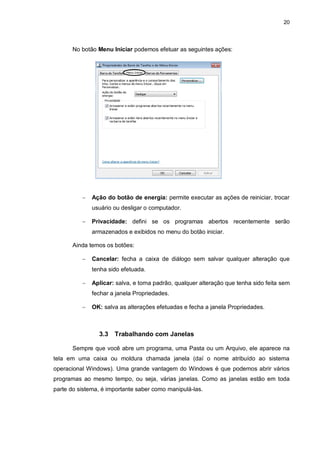 20
No botão Menu Iniciar podemos efetuar as seguintes ações:
 Ação do botão de energia: permite executar as ações de reiniciar, trocar
usuário ou desligar o computador.
 Privacidade: defini se os programas abertos recentemente serão
armazenados e exibidos no menu do botão iniciar.
Ainda temos os botões:
 Cancelar: fecha a caixa de diálogo sem salvar qualquer alteração que
tenha sido efetuada.
 Aplicar: salva, e torna padrão, qualquer alteração que tenha sido feita sem
fechar a janela Propriedades.
 OK: salva as alterações efetuadas e fecha a janela Propriedades.
3.3 Trabalhando com Janelas
Sempre que você abre um programa, uma Pasta ou um Arquivo, ele aparece na
tela em uma caixa ou moldura chamada janela (daí o nome atribuído ao sistema
operacional Windows). Uma grande vantagem do Windows é que podemos abrir vários
programas ao mesmo tempo, ou seja, várias janelas. Como as janelas estão em toda
parte do sistema, é importante saber como manipulá-las.
 