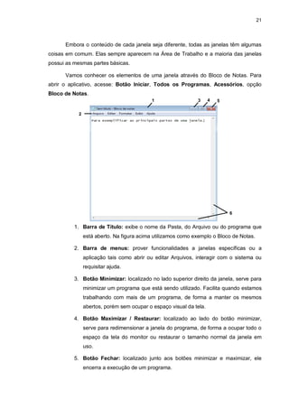 21
Embora o conteúdo de cada janela seja diferente, todas as janelas têm algumas
coisas em comum. Elas sempre aparecem na Área de Trabalho e a maioria das janelas
possui as mesmas partes básicas.
Vamos conhecer os elementos de uma janela através do Bloco de Notas. Para
abrir o aplicativo, acesse: Botão Iniciar, Todos os Programas, Acessórios, opção
Bloco de Notas.
1. Barra de Título: exibe o nome da Pasta, do Arquivo ou do programa que
está aberto. Na figura acima utilizamos como exemplo o Bloco de Notas.
2. Barra de menus: prover funcionalidades a janelas específicas ou a
aplicação tais como abrir ou editar Arquivos, interagir com o sistema ou
requisitar ajuda.
3. Botão Minimizar: localizado no lado superior direito da janela, serve para
minimizar um programa que está sendo utilizado. Facilita quando estamos
trabalhando com mais de um programa, de forma a manter os mesmos
abertos, porém sem ocupar o espaço visual da tela.
4. Botão Maximizar / Restaurar: localizado ao lado do botão minimizar,
serve para redimensionar a janela do programa, de forma a ocupar todo o
espaço da tela do monitor ou restaurar o tamanho normal da janela em
uso.
5. Botão Fechar: localizado junto aos botões minimizar e maximizar, ele
encerra a execução de um programa.
1 4
3
2
5
6
 