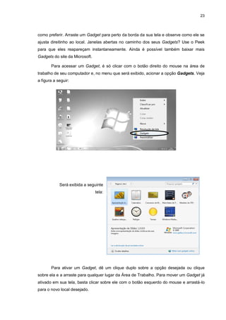 23
como preferir. Arraste um Gadget para perto da borda da sua tela e observe como ele se
ajusta direitinho ao local. Janelas abertas no caminho dos seus Gadgets? Use o Peek
para que eles reapareçam instantaneamente. Ainda é possível também baixar mais
Gadgets do site da Microsoft.
Para acessar um Gadget, é só clicar com o botão direito do mouse na área de
trabalho de seu computador e, no menu que será exibido, acionar a opção Gadgets. Veja
a figura a seguir:
Será exibida a seguinte
tela:
Para ativar um Gadget, dê um clique duplo sobre a opção desejada ou clique
sobre ela e a arraste para qualquer lugar da Área de Trabalho. Para mover um Gadget já
ativado em sua tela, basta clicar sobre ele com o botão esquerdo do mouse e arrastá-lo
para o novo local desejado.
 