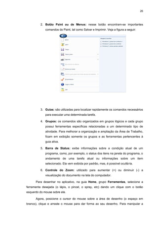 26
2. Botão Paint ou de Menus: nesse botão encontram-se importantes
comandos do Paint, tal como Salvar e Imprimir. Veja a figura a seguir:
3. Guias: são utilizadas para localizar rapidamente os comandos necessários
para executar uma determinada tarefa.
4. Grupos: os comandos são organizados em grupos lógicos e cada grupo
possui ferramentas específicas relacionadas a um determinado tipo de
atividade. Para melhorar a organização e ampliação da Área de Trabalho,
ficam em exibição somente os grupos e as ferramentas pertencentes à
guia ativa.
5. Barra de Status: exibe informações sobre a condição atual de um
programa, como, por exemplo, o status dos itens na janela do programa, o
andamento de uma tarefa atual ou informações sobre um item
selecionado. Ela vem exibida por padrão, mas, é possível ocultá-la.
6. Controle do Zoom: utilizado para aumentar (+) ou diminuir (-) a
visualização do documento na tela do computador.
Para desenhar no aplicativo, na guia Home, grupo Ferramentas, selecione a
ferramenta desejada (o lápis, o pincel, o spray, etc) dando um clique com o botão
esquerdo do mouse sobre ela.
Agora, posicione o cursor do mouse sobre a área de desenho (o espaço em
branco), clique e arraste o mouse para dar forma ao seu desenho. Para manipular a
 