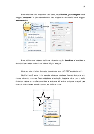 28
Para selecionar uma imagem ou uma forma, na guia Home, grupo Imagem, utilize
a opção Selecionar. Já para redimensionar uma imagem ou uma forma, utilize a opção
Redimensionar.
Para excluir uma imagem ou forma, clique na opção Selecionar e selecione a
ilustração que deseja excluir como mostra a figura a seguir.
Uma vez selecionada a ilustração, pressione a tecla “DELETE” em seu teclado.
No Paint você ainda pode executar algumas manipulações nas imagens e/ou
formas utilizando o mouse. Basta selecionar a ilustração desejada, clicar com o botão
direito do mouse sobre ela e escolher a ação que irá aplicar. A figura a seguir, por
exemplo, nos mostra o usuário optando por excluir a forma.
 