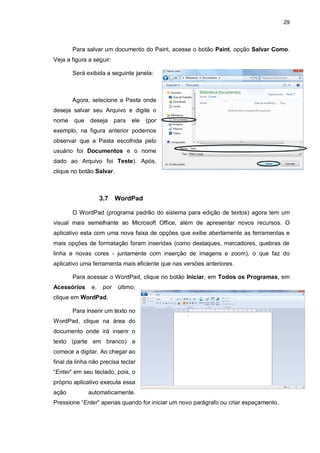 29
Para salvar um documento do Paint, acesse o botão Paint, opção Salvar Como.
Veja a figura a seguir:
Será exibida a seguinte janela:
Agora, selecione a Pasta onde
deseja salvar seu Arquivo e digite o
nome que deseja para ele (por
exemplo, na figura anterior podemos
observar que a Pasta escolhida pelo
usuário foi Documentos e o nome
dado ao Arquivo foi Teste). Após,
clique no botão Salvar.
3.7 WordPad
O WordPad (programa padrão do sistema para edição de textos) agora tem um
visual mais semelhante ao Microsoft Office, além de apresentar novos recursos. O
aplicativo esta com uma nova faixa de opções que exibe abertamente as ferramentas e
mais opções de formatação foram inseridas (como destaques, marcadores, quebras de
linha e novas cores - juntamente com inserção de imagens e zoom), o que faz do
aplicativo uma ferramenta mais eficiente que nas versões anteriores.
Para acessar o WordPad, clique no botão Iniciar, em Todos os Programas, em
Acessórios e, por último,
clique em WordPad.
Para inserir um texto no
WordPad, clique na área do
documento onde irá inserir o
texto (parte em branco) e
comece a digitar. Ao chegar ao
final da linha não precisa teclar
“Enter” em seu teclado, pois, o
próprio aplicativo executa essa
ação automaticamente.
Pressione “Enter” apenas quando for iniciar um novo parágrafo ou criar espaçamento.
 