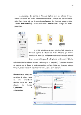 33
A visualização dos painéis do Windows Explorer pode ser feita de diversas
formas e os ícones das Pastas diferem de acordo com a situação dos Arquivos dentro
delas. Para mudar o layout de exibição das Pastas e dos Arquivos, acesse o botão
Altere o Modo de Exibição ou clique na setinha Mais Opções e navegue nos modos
disponíveis.
Já foi dito anteriormente que o painel do lado esquerdo do
Windows Explorer é o Painel de Pastas. Observe que ao lado
esquerdo do nome das partições e das Pastas aparece o desenho
de um pequeno triângulo. O triângulo na cor branca ( ) indica
que existem Pastas a serem exibidas. Já o triângulo na cor preta ( ) indica que os itens
da partição ou da Pasta já estão expandidos, visíveis. Então ao clicarmos sobre o
triângulo, se expandido ele recolhe e vice-versa. Veja a figura a seguir:
Observação: o acesso às
partições do disco rígido
de um computador
também pode ser feito
através dos ícones
Computador e
Documentos.
Pasta vazia Pasta
com
arquivos
Pasta com
arquivos e
subpastas
 