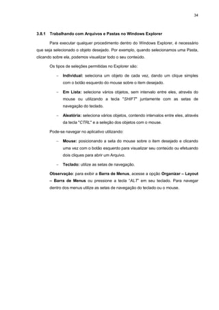 34
3.8.1 Trabalhando com Arquivos e Pastas no Windows Explorer
Para executar qualquer procedimento dentro do Windows Explorer, é necessário
que seja selecionado o objeto desejado. Por exemplo, quando selecionamos uma Pasta,
clicando sobre ela, podemos visualizar todo o seu conteúdo.
Os tipos de seleções permitidas no Explorer são:
 Individual: seleciona um objeto de cada vez, dando um clique simples
com o botão esquerdo do mouse sobre o item desejado.
 Em Lista: seleciona vários objetos, sem intervalo entre eles, através do
mouse ou utilizando a tecla "SHIFT" juntamente com as setas de
navegação do teclado.
 Aleatória: seleciona vários objetos, contendo intervalos entre eles, através
da tecla "CTRL" e a seleção dos objetos com o mouse.
Pode-se navegar no aplicativo utilizando:
 Mouse: posicionando a seta do mouse sobre o item desejado e clicando
uma vez com o botão esquerdo para visualizar seu conteúdo ou efetuando
dois cliques para abrir um Arquivo.
 Teclado: utilize as setas de navegação.
Observação: para exibir a Barra de Menus, acesse a opção Organizar – Layout
– Barra de Menus ou pressione a tecla “ALT” em seu teclado. Para navegar
dentro dos menus utilize as setas de navegação do teclado ou o mouse.
 