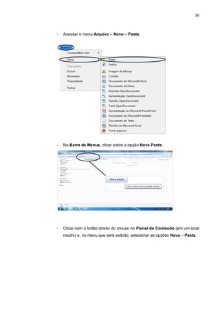 36
 Acessar o menu Arquivo – Novo – Pasta.
 Na Barra de Menus, clicar sobre a opção Nova Pasta.
 Clicar com o botão direito do mouse no Painel de Conteúdo (em um local
neutro) e, no menu que será exibido, selecionar as opções Nova – Pasta.
 