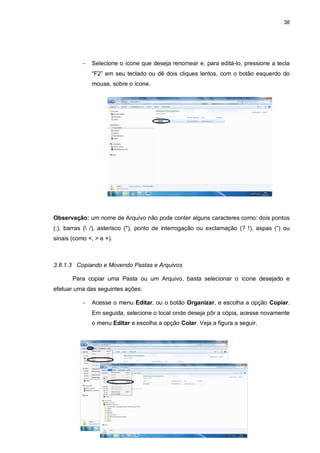 38
 Selecione o ícone que deseja renomear e, para editá-lo, pressione a tecla
“F2” em seu teclado ou dê dois cliques lentos, com o botão esquerdo do
mouse, sobre o ícone.
Observação: um nome de Arquivo não pode conter alguns caracteres como: dois pontos
(:), barras ( /), asterisco (*), ponto de interrogação ou exclamação (? !), aspas (“) ou
sinais (como <, > e +).
3.8.1.3 Copiando e Movendo Pastas e Arquivos
Para copiar uma Pasta ou um Arquivo, basta selecionar o ícone desejado e
efetuar uma das seguintes ações:
 Acesse o menu Editar, ou o botão Organizar, e escolha a opção Copiar.
Em seguida, selecione o local onde deseja pôr a cópia, acesse novamente
o menu Editar e escolha a opção Colar. Veja a figura a seguir.
 