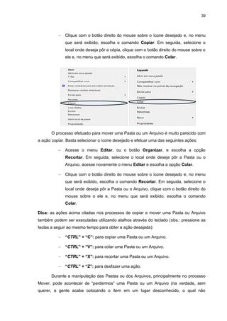 39
 Clique com o botão direito do mouse sobre o ícone desejado e, no menu
que será exibido, escolha o comando Copiar. Em seguida, selecione o
local onde deseja pôr a cópia, clique com o botão direito do mouse sobre o
ele e, no menu que será exibido, escolha o comando Colar.
O processo efetuado para mover uma Pasta ou um Arquivo é muito parecido com
a ação copiar. Basta selecionar o ícone desejado e efetuar uma das seguintes ações:
 Acesse o menu Editar, ou o botão Organizar, e escolha a opção
Recortar. Em seguida, selecione o local onde deseja pôr a Pasta ou o
Arquivo, acesse novamente o menu Editar e escolha a opção Colar.
 Clique com o botão direito do mouse sobre o ícone desejado e, no menu
que será exibido, escolha o comando Recortar. Em seguida, selecione o
local onde deseja pôr a Pasta ou o Arquivo, clique com o botão direito do
mouse sobre o ele e, no menu que será exibido, escolha o comando
Colar.
Dica: as ações acima citadas nos processos de copiar e mover uma Pasta ou Arquivo
também podem ser executadas utilizando atalhos através do teclado (obs.: pressione as
teclas a seguir ao mesmo tempo para obter a ação desejada):
 “CTRL” + “C”: para copiar uma Pasta ou um Arquivo.
 “CTRL” + “V”: para colar uma Pasta ou um Arquivo.
 “CTRL” + “X”: para recortar uma Pasta ou um Arquivo.
 “CTRL” + “Z”: para desfazer uma ação.
Durante a manipulação das Pastas ou dos Arquivos, principalmente no processo
Mover, pode acontecer de “perdermos” uma Pasta ou um Arquivo (na verdade, sem
querer, a gente acaba colocando o item em um lugar desconhecido, o qual não
 