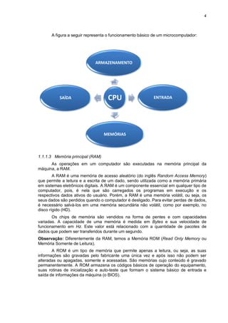 4
CPU
ARMAZENAMENTO
SAÍDA
MEMÓRIAS
ENTRADA
A figura a seguir representa o funcionamento básico de um microcomputador:
1.1.1.3 Memória principal (RAM)
As operações em um computador são executadas na memória principal da
máquina, a RAM.
A RAM é uma memória de acesso aleatório (do inglês Random Access Memory)
que permite a leitura e a escrita de um dado, sendo utilizada como a memória primária
em sistemas eletrônicos digitais. A RAM é um componente essencial em qualquer tipo de
computador, pois, é nela que são carregados os programas em execução e os
respectivos dados ativos do usuário. Porém, a RAM é uma memória volátil, ou seja, os
seus dados são perdidos quando o computador é desligado. Para evitar perdas de dados,
é necessário salvá-los em uma memória secundária não volátil, como por exemplo, no
disco rígido (HD).
Os chips de memória são vendidos na forma de pentes e com capacidades
variadas. A capacidade de uma memória é medida em Bytes e sua velocidade de
funcionamento em Hz. Este valor está relacionado com a quantidade de pacotes de
dados que podem ser transferidos durante um segundo.
Observação: Diferentemente da RAM, temos a Memória ROM (Read Only Memory ou
Memória Somente de Leitura).
A ROM é um tipo de memória que permite apenas a leitura, ou seja, as suas
informações são gravadas pelo fabricante uma única vez e após isso não podem ser
alteradas ou apagadas, somente e acessadas. São memórias cujo conteúdo é gravado
permanentemente. A ROM armazena os códigos básicos de operação do equipamento,
suas rotinas de inicialização e auto-teste que formam o sistema básico de entrada e
saída de informações da máquina (o BIOS).
 