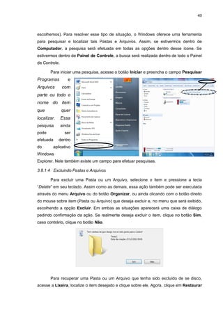 40
escolhemos). Para resolver esse tipo de situação, o Windows oferece uma ferramenta
para pesquisar e localizar tais Pastas e Arquivos. Assim, se estivermos dentro de
Computador, a pesquisa será efetuada em todas as opções dentro desse ícone. Se
estivermos dentro de Painel de Controle, a busca será realizada dentro de todo o Painel
de Controle.
Para iniciar uma pesquisa, acesse o botão Iniciar e preencha o campo Pesquisar
Programas e
Arquivos com
parte ou todo o
nome do item
que quer
localizar. Essa
pesquisa ainda
pode ser
efetuada dentro
do aplicativo
Windows
Explorer. Nele também existe um campo para efetuar pesquisas.
3.8.1.4 Excluindo Pastas e Arquivos
Para excluir uma Pasta ou um Arquivo, selecione o item e pressione a tecla
“Delete” em seu teclado. Assim como as demais, essa ação também pode ser executada
através do menu Arquivo ou do botão Organizar, ou ainda clicando com o botão direito
do mouse sobre item (Pasta ou Arquivo) que deseja excluir e, no menu que será exibido,
escolhendo a opção Excluir. Em ambas as situações aparecerá uma caixa de diálogo
pedindo confirmação da ação. Se realmente deseja excluir o item, clique no botão Sim,
caso contrário, clique no botão Não.
Para recuperar uma Pasta ou um Arquivo que tenha sido excluído de se disco,
acesse a Lixeira, localize o item desejado e clique sobre ele. Agora, clique em Restaurar
 
