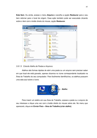 41
Este Item. Ou ainda, acesse o menu Arquivo e escolha a opção Restaurar para o seu
item retornar para o local de origem. Essa ação também pode ser executada clicando
sobre o item com o botão direito do mouse, opção Restaurar.
3.8.1.5 Criando Atalho de Pastas e Arquivos
Atalhos são formas rápidas de abrir uma pasta ou um arquivo sem precisar saber
em que local ele está gravado, apenas clicamos no ícone correspondente localizado na
Área de Trabalho do seu computador. Para facilmente identificá-los, os atalhos possuem
uma seta azul sobre o ícone.
Para inserir um atalho em sua Área de Trabalho, acesse a pasta ou o arquivo de
seu interesse e clique uma vez com o botão direito do mouse sobre ele. No menu que
aparecerá, clique em Enviar Para – Área de Trabalho.(criar atalho).
Atalho
 