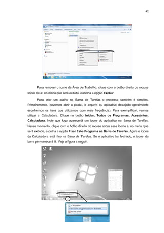 42
Para remover o ícone da Área de Trabalho, clique com o botão direito do mouse
sobre ele e, no menu que será exibido, escolha a opção Excluir.
Para criar um atalho na Barra de Tarefas o processo também é simples.
Primeiramente, devemos abrir a pasta, o arquivo ou aplicativo desejado (geralmente
escolhemos os itens que utilizamos com mais frequência). Para exemplificar, vamos
utilizar a Calculadora. Clique no botão Iniciar, Todos os Programas, Acessórios,
Calculadora. Note que logo aparecerá um ícone do aplicativo na Barra de Tarefas.
Nesse momento, clique com o botão direito do mouse sobre esse ícone e, no menu que
será exibido, escolha a opção Fixar Este Programa na Barra de Tarefas. Agora o ícone
da Calculadora está fixo na Barra de Tarefas. Se o aplicativo for fechado, o ícone da
barra permanecerá lá. Veja a figura a seguir.
 