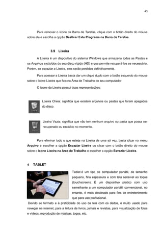 43
Para remover o ícone da Barra de Tarefas, clique com o botão direito do mouse
sobre ele e escolha a opção Desfixar Este Programa na Barra de Tarefas.
3.9 Lixeira
A Lixeira é um dispositivo do sistema Windows que armazena todas as Pastas e
os Arquivos excluídos do seu disco rígido (HD) e que permite recuperá-los se necessário,
Porém, se esvaziar a Lixeira, eles serão perdidos definitivamente.
Para acessar a Lixeira basta dar um clique duplo com o botão esquerdo do mouse
sobre o ícone Lixeira que fica na Área de Trabalho do seu computador.
O ícone da Lixeira possui duas representações:
Lixeira Cheia: significa que existem arquivos ou pastas que foram apagados
do disco.
Lixeira Vazia: significa que não tem nenhum arquivo ou pasta que possa ser
recuperado ou excluído no momento.
Para eliminar tudo o que esteja na Lixeira de uma só vez, basta clicar no menu
Arquivo e escolher a opção Esvaziar Lixeira ou clicar com o botão direito do mouse
sobre o ícone Lixeira na Área de Trabalho e escolher a opção Esvaziar Lixeira.
4 TABLET
Tablet é um tipo de computador portátil, de tamanho
pequeno, fina espessura e com tela sensível ao toque
(touchscreen). É um dispositivo prático com uso
semelhante a um computador portátil convencional, no
entanto, é mais destinado para fins de entretenimento
que para uso profissional.
Devido ao formato e à praticidade do uso da tela com os dedos, é muito usado para
navegar na internet, para a leitura de livros, jornais e revistas, para visualização de fotos
e vídeos, reprodução de músicas, jogos, etc.
 