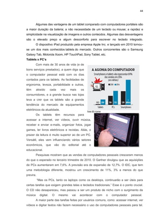 44
Algumas das vantagens de um tablet comparado com computadores portáteis são
a maior duração da bateria; a não necessidade de um teclado ou mouse; a rapidez e
simplicidade na visualização de imagens e outros conteúdos. Algumas das desvantagens
são o elevado preço e algum desconforto para escrever no teclado integrado.
O dispositivo iPad produzido pela empresa Apple Inc. e lançado em 2010 tornou-
se um dos mais conhecidos tablets do mercado. Outros concorrentes são o Samsung
Galaxy Tab, Motorola Xoom, HP TouchPad, Sony Tablet, etc.
Tablets x PC’s
Com mais de 30 anos de vida (e de
bons serviços prestados), a quem diga que
o computador pessoal está com os dias
contados para os tablets. As facilidades de
ergonomia, leveza, portabilidade e outras,
têm atraído cada vez mais os
consumidores, e a grande busca nas lojas
leva a crer que os tablets são a grande
tendência do mercado de equipamentos
eletrônicos da atualidade.
Os tablets têm recursos para
acessar a internet, ver vídeos, ouvir música,
receber e enviar e-mails, organizar fotos, jogar
games, ler livros eletrônicos e revistas. Aliás, o
prazer da leitura é muito superior ao de um PC.
Versátil, eles vem influenciando vários setores
econômicos, que vão do editorial até o
educacional.
Pesquisas mostram que as vendas de computadores pessoais cresceram menos
do que o esperado no terceiro trimestre de 2010. O Gartner divulgou que as aquisições
de PCs aumentaram em 7,6%. A previsão era de expansão de 12,7%. O IDC, que tem
uma metodologia diferente, mostrou um crescimento de 11%, 3% a menos do que
previra.
“Mas os PCs, tanto os laptops como os desktops, continuarão a ser úteis para
certas tarefas que exigem grandes telas e teclados tradicionais.” Esse é o ponto crucial.
O CD não desapareceu, mas passou a ser um produto de nicho com o surgimento da
música digital. O mesmo vai acontecer com o computador pessoal.
A maior parte das tarefas feitas por usuários comuns, como: acessar internet, ver
vídeos e digitar textos não fazem necessário o uso de computadores pessoais para tal.
 