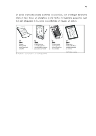 45
Os tablets levam este conceito às últimas consequências, com a vantagem de ter uma
tela bem maior do que um smartphone e uma interface revolucionária que permite fazer
tudo com o toque dos dedos, sem a necessidade de um mouse e um teclado.
Evolução dos "computadores de mão" até o tablet
 