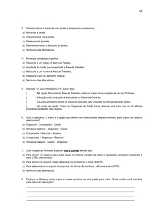 48
3. Clicando sobre a borda de uma janela e arrastando-a estaremos:
a) Movendo a janela.
b) Incluindo uma nova janela.
c) Restaurando a janela.
d) Redimensionando o tamanho da janela.
e) Nenhuma das alternativas.
4. Minimizar uma janela significa:
a) Reduzi-la a um botão na Barra de Tarefas.
b) Ampliá-la de modo que ocupe toda a Área de Trabalho.
c) Reduzi-la a um ícone na Área de Trabalho.
d) Restaurá-la ao seu tamanho original.
e) Nenhuma das alternativas.
5. Assinale “V” para Verdadeiro e “F” para Falso:
( ) Na opção Personalizar Área de Trabalho podemos inserir uma proteção de tela no Windows.
( ) A função criar uma pasta é executada no Painel de Controle.
( ) A Lixeira armazena todos os arquivos excluídos das unidades de armazenamento locais.
( ) Ao clicar na opção Todos os Programas do botão Iniciar abre-se uma lista com os 10 últimos
programas utilizados pelo usuário.
6. Qual o aplicativo, o menu e a opção que devem ser selecionados respectivamente, para copiar um arquivo
selecionado?
a) Organizar - Computador - Copiar
b) Windows Explorer – Organizar - Copiar
c) Computador - Recortar - Arquivo
d) Computador – Organizar - Recortar
e) Windows Explorer - Copiar – Organizar
7. Com relação ao Windows Explorer, não é correto afirmar que:
a) Para mover um arquivo para outra pasta na mesma unidade de disco é necessário arrastá-lo mantendo a
tecla CTRL pressionada.
b) Para excluir um arquivo, basta selecioná-lo e pressionar a tecla DELETE.
c) Para selecionar um conjunto de arquivos, de forma não contínua, utiliza-se a tecla CTRL.
d) Nenhuma das alternativas.
8. Explique a diferença entre copiar e mover arquivos de uma pasta para outra. Quais modos você conhece
para executar essa ação?
_________________________________________________________________________________
_________________________________________________________________________________
_________________________________________________________________________________
_________________________________________________________________________________
 