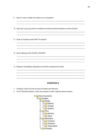 49
9. Qual é a menor unidade de medida de um computador?
_________________________________________________________________________________
_________________________________________________________________________________
10. Quais são e para que servem os botões de controle da janela localizados na barra de título?
_________________________________________________________________________________
_________________________________________________________________________________
11. Quais as funções da tecla SHIFT do teclado?
_________________________________________________________________________________
_________________________________________________________________________________
_________________________________________________________________________________
12. Qual a diferença entre CD-RW e DVD-RW?
_________________________________________________________________________________
_________________________________________________________________________________
_________________________________________________________________________________
13. Explique e exemplifique dispositivos de entrada e dispositivos de saída.
_________________________________________________________________________________
_________________________________________________________________________________
_________________________________________________________________________________
_________________________________________________________________________________
EXERCÍCIO-5
1. Configure o plano de fundo da área de trabalho para Natureza.
2. Crie no Windows Explorer, a partir da sua pasta na rede a seguinte estrutura abaixo:
 