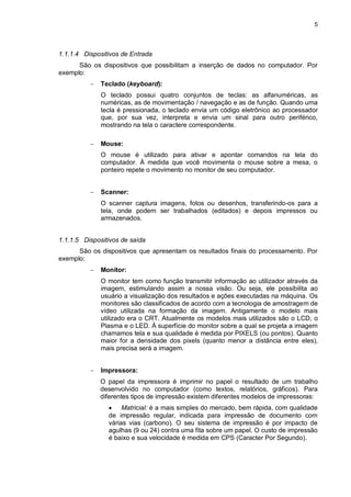 5
1.1.1.4 Dispositivos de Entrada
São os dispositivos que possibilitam a inserção de dados no computador. Por
exemplo:
 Teclado (keyboard):
O teclado possui quatro conjuntos de teclas: as alfanuméricas, as
numéricas, as de movimentação / navegação e as de função. Quando uma
tecla é pressionada, o teclado envia um código eletrônico ao processador
que, por sua vez, interpreta e envia um sinal para outro periférico,
mostrando na tela o caractere correspondente.
 Mouse:
O mouse é utilizado para ativar e apontar comandos na tela do
computador. À medida que você movimenta o mouse sobre a mesa, o
ponteiro repete o movimento no monitor de seu computador.
 Scanner:
O scanner captura imagens, fotos ou desenhos, transferindo-os para a
tela, onde podem ser trabalhados (editados) e depois impressos ou
armazenados.
1.1.1.5 Dispositivos de saída
São os dispositivos que apresentam os resultados finais do processamento. Por
exemplo:
 Monitor:
O monitor tem como função transmitir informação ao utilizador através da
imagem, estimulando assim a nossa visão. Ou seja, ele possibilita ao
usuário a visualização dos resultados e ações executadas na máquina. Os
monitores são classificados de acordo com a tecnologia de amostragem de
vídeo utilizada na formação da imagem. Antigamente o modelo mais
utilizado era o CRT. Atualmente os modelos mais utilizados são o LCD, o
Plasma e o LED. À superfície do monitor sobre a qual se projeta a imagem
chamamos tela e sua qualidade é medida por PIXELS (ou pontos). Quanto
maior for a densidade dos pixels (quanto menor a distância entre eles),
mais precisa será a imagem.
 Impressora:
O papel da impressora é imprimir no papel o resultado de um trabalho
desenvolvido no computador (como textos, relatórios, gráficos). Para
diferentes tipos de impressão existem diferentes modelos de impressoras:
 Matricial: é a mais simples do mercado, bem rápida, com qualidade
de impressão regular, indicada para impressão de documento com
várias vias (carbono). O seu sistema de impressão é por impacto de
agulhas (9 ou 24) contra uma fita sobre um papel. O custo de impressão
é baixo e sua velocidade é medida em CPS (Caracter Por Segundo).
 