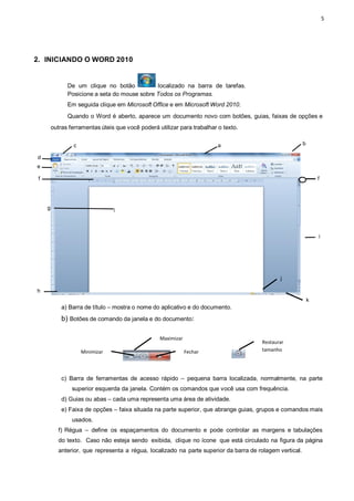 5
2. INICIANDO O WORD 2010
De um clique no botão localizado na barra de tarefas.
Posicione a seta do mouse sobre Todos os Programas.
Em seguida clique em Microsoft Office e em Microsoft Word 2010.
Quando o Word é aberto, aparece um documento novo com botões, guias, faixas de opções e
outras ferramentas úteis que você poderá utilizar para trabalhar o texto.
c a b
d
e
f f
g
i
j
h
k
a) Barra de título – mostra o nome do aplicativo e do documento.
b) Botões de comando da janela e do documento:
c) Barra de ferramentas de acesso rápido – pequena barra localizada, normalmente, na parte
superior esquerda da janela. Contém os comandos que você usa com frequência.
d) Guias ou abas – cada uma representa uma área de atividade.
e) Faixa de opções – faixa situada na parte superior, que abrange guias, grupos e comandos mais
usados.
f) Régua – define os espaçamentos do documento e pode controlar as margens e tabulações
do texto. Caso não esteja sendo exibida, clique no ícone que está circulado na figura da página
anterior, que representa a régua, localizado na parte superior da barra de rolagem vertical.
Minimizar Fechar
Maximizar
Restaurar
tamanho
 