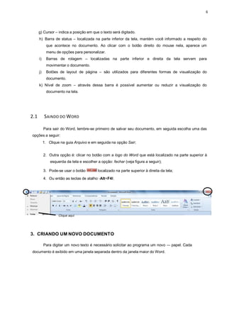 6
g) Cursor – indica a posição em que o texto será digitado.
h) Barra de status – localizada na parte inferior da tela, mantém você informado a respeito do
que acontece no documento. Ao clicar com o botão direito do mouse nela, aparece um
menu de opções para personalizar.
i) Barras de rolagem – localizadas na parte inferior e direita da tela servem para
movimentar o documento.
j) Botões de layout de página – são utilizados para diferentes formas de visualização do
documento.
k) Nível de zoom – através dessa barra é possível aumentar ou reduzir a visualização do
documento na tela.
2.1 SAINDO DO WORD
Para sair do Word, lembre-se primeiro de salvar seu documento, em seguida escolha uma das
opções a seguir:
1. Clique na guia Arquivo e em seguida na opção Sair;
2. Outra opção é: clicar no botão com a logo do Word que está localizado na parte superior à
esquerda da tela e escolher a opção: fechar (veja figura a seguir);
3. Pode-se usar o botão localizado na parte superior à direita da tela;
4. Ou então as teclas de atalho ―Alt+F4ǁ.
3. CRIANDO UM NOVO DOCUMENTO
Para digitar um novo texto é necessário solicitar ao programa um novo ― papel. Cada
documento é exibido em uma janela separada dentro da janela maior do Word.
Clique aqui
 